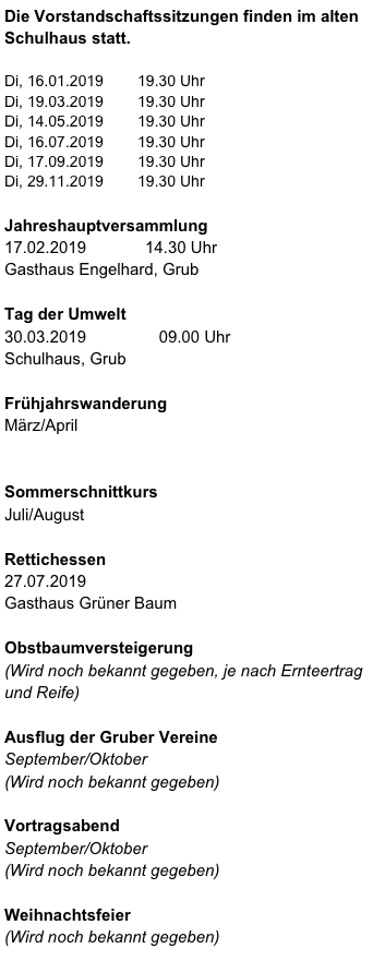 Die Vorstandschaftssitzungen finden im alten Schulhaus statt.

Di, 16.01.2019        19.30 Uhr
Di, 19.03.2019        19.30 Uhr
Di, 14.05.2019        19.30 Uhr
Di, 16.07.2019        19.30 Uhr
Di, 17.09.2019        19.30 Uhr
Di, 29.11.2019        19.30 Uhr

Jahreshauptversammlung
17.02.2019             14.30 Uhr 
Gasthaus Engelhard, Grub

Tag der Umwelt
30.03.2019                09.00 Uhr
Schulhaus, Grub

Frühjahrswanderung
März/April        


Sommerschnittkurs 
Juli/August 

Rettichessen
27.07.2019
Gasthaus Grüner Baum      

Obstbaumversteigerung
(Wird noch bekannt gegeben, je nach Ernteertrag und Reife) 

Ausflug der Gruber Vereine
September/Oktober
(Wird noch bekannt gegeben)

Vortragsabend
September/Oktober
(Wird noch bekannt gegeben)

Weihnachtsfeier
(Wird noch bekannt gegeben)



